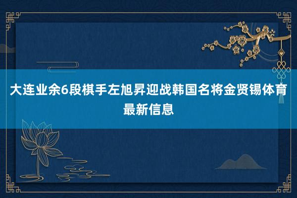 大连业余6段棋手左旭昇迎战韩国名将金贤锡体育最新信息