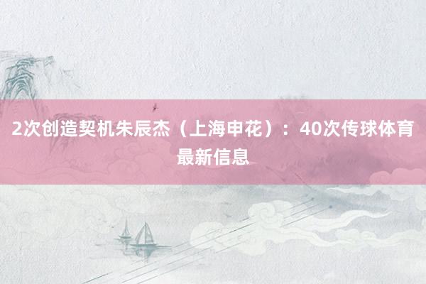 2次创造契机朱辰杰（上海申花）：40次传球体育最新信息
