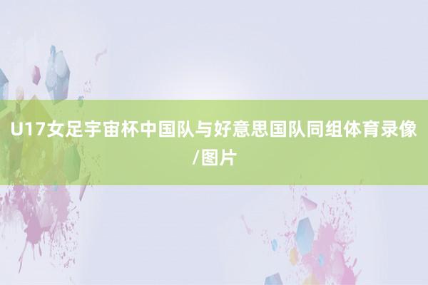 U17女足宇宙杯中国队与好意思国队同组体育录像/图片