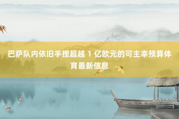 巴萨队内依旧手捏超越 1 亿欧元的可主宰预算体育最新信息
