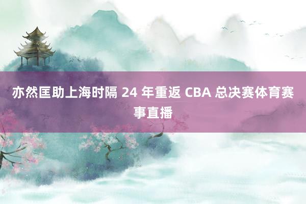 亦然匡助上海时隔 24 年重返 CBA 总决赛体育赛事直播