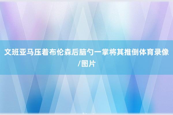 文班亚马压着布伦森后脑勺一掌将其推倒体育录像/图片