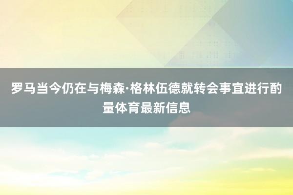 罗马当今仍在与梅森·格林伍德就转会事宜进行酌量体育最新信息