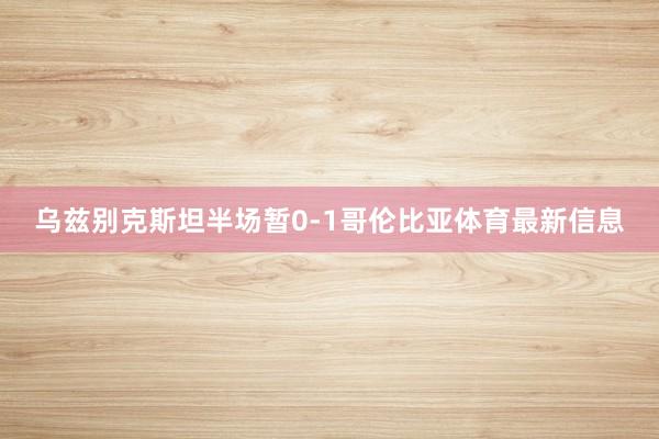乌兹别克斯坦半场暂0-1哥伦比亚体育最新信息