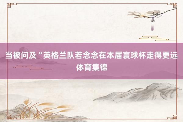 当被问及“英格兰队若念念在本届寰球杯走得更远体育集锦