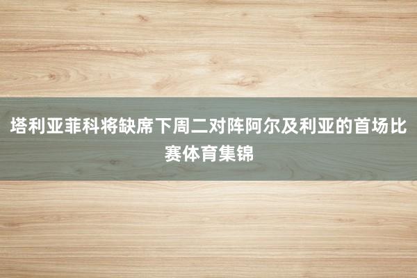 塔利亚菲科将缺席下周二对阵阿尔及利亚的首场比赛体育集锦