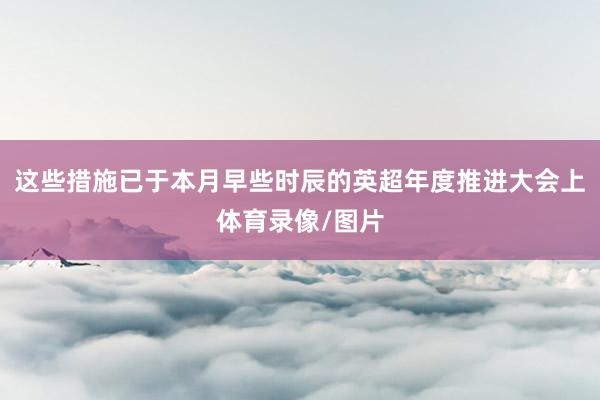 这些措施已于本月早些时辰的英超年度推进大会上体育录像/图片