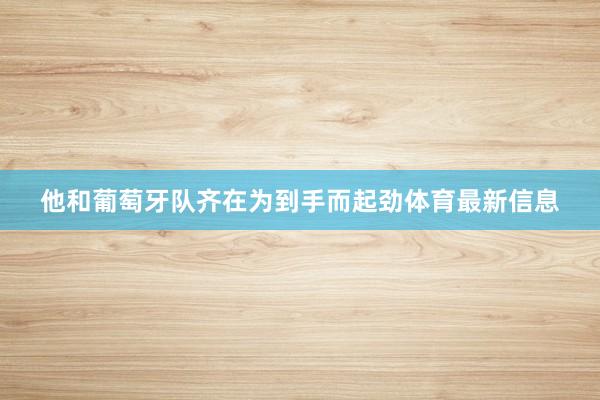 他和葡萄牙队齐在为到手而起劲体育最新信息