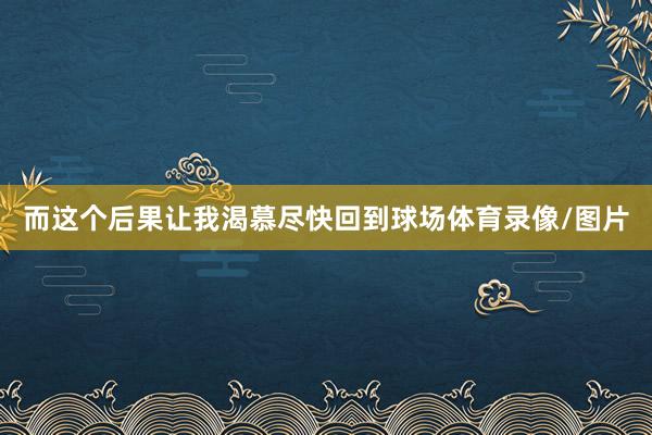 而这个后果让我渴慕尽快回到球场体育录像/图片